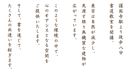護国寺駅より徒歩八分、書道教室を開講。東京は自然が減少し、見渡す限り無機質な建物が広がっています。このような環境の中で、心のオアシスとなる空間をご提供いたします。そして、書を通じて、たくさんの出逢いを紡ぎます。
